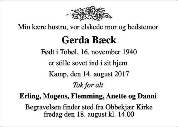 <p>Min kære hustru, vor elskede mor og bedstemor<br />Gerda Bæck<br />Født i Tobøl, 16. november 1940<br />er stille sovet ind i sit hjem<br />Kamp, den 14. august 2017<br />Tak for alt<br />Erling, Mogens, Flemming, Anette og Danni<br />Begravelsen finder sted fra Obbekjær Kirke fredag den 18. august kl. 14.00</p>
