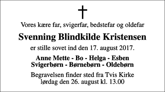 <p>Vores kære far, svigerfar, bedstefar og oldefar<br />Svenning Blindkilde Kristensen<br />er stille sovet ind den 17. august 2017.<br />Anne Mette - Bo - Helga - Esben Svigerbørn - Børnebørn - Oldebørn<br />Begravelsen finder sted fra Tvis Kirke lørdag den 26. august kl. 13.00</p>