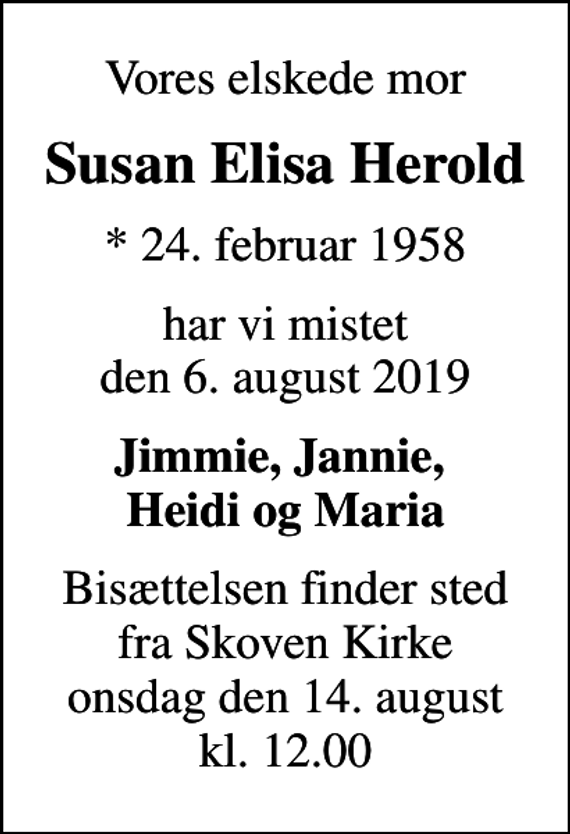 <p>Vores elskede mor<br />Susan Elisa Herold<br />* 24. februar 1958<br />har vi mistet den 6. august 2019<br />Jimmie, Jannie, Heidi og Maria<br />Bisættelsen finder sted fra Skoven Kirke onsdag den 14. august kl. 12.00</p>