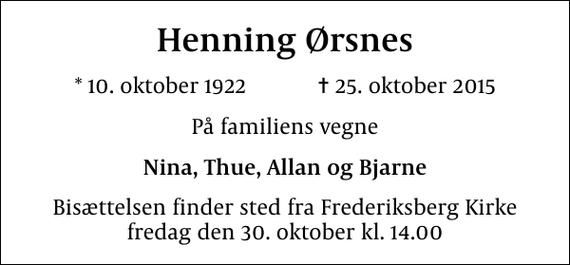 <p>Henning Ørsnes<br />* 10. oktober 1922 ✝ 25. oktober 2015<br />På familiens vegne<br />Nina, Thue, Allan og Bjarne<br />Bisættelsen finder sted fra Frederiksberg Kirke fredag den 30. oktober kl. 14.00</p>