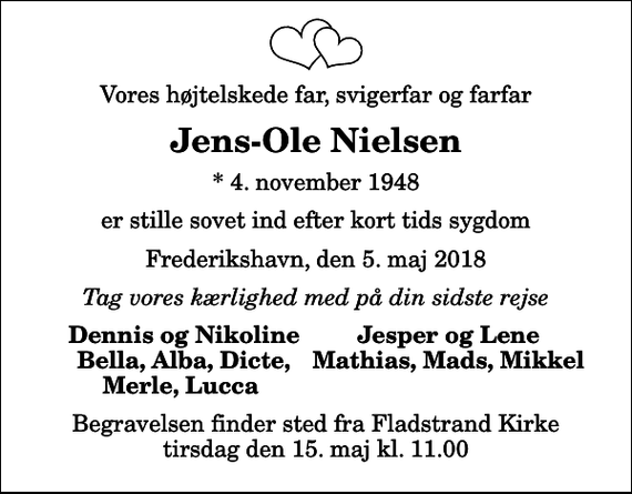 <p>Vores højtelskede far, svigerfar og farfar<br />Jens-Ole Nielsen<br />* 4. november 1948<br />er stille sovet ind efter kort tids sygdom<br />Frederikshavn, den 5. maj 2018<br />Tag vores kærlighed med på din sidste rejse<br />Dennis og Nikoline<br />Jesper og Lene<br />Bella, Alba, Dicte,<br />Mathias, Mads, Mikkel<br />Merle, Lucca<br />Begravelsen finder sted fra Fladstrand Kirke tirsdag den 15. maj kl. 11.00</p>