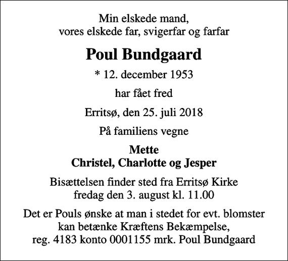 <p>Min elskede mand, vores elskede far, svigerfar og farfar<br />Poul Bundgaard<br />* 12. december 1953<br />har fået fred<br />Erritsø, den 25. juli 2018<br />På familiens vegne<br />Mette Christel, Charlotte og Jesper<br />Bisættelsen finder sted fra Erritsø Kirke fredag den 3. august kl. 11.00<br />I stedet for evt. blomster kan man betænke<br />Kræftens Bekæmpelse reg.4183konto0001155mrk. Poul<br />Bundgaard<br />Det er Pouls ønske at man i stedet for evt. blomster kan betænke Kræftens Bekæmpelse, reg. 4183 konto 0001155 mrk. Poul Bundgaard</p>