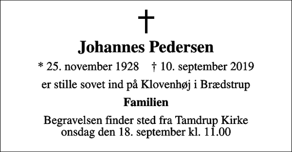 <p>Johannes Pedersen<br />* 25. november 1928 ✝ 10. september 2019<br />er stille sovet ind på Klovenhøj i Brædstrup<br />Familien<br />Begravelsen finder sted fra Tamdrup Kirke onsdag den 18. september kl. 11.00</p>
