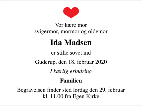<p>Vor kære mor svigermor, mormor og oldemor<br />Ida Madsen<br />er stille sovet ind<br />Guderup, den 18. februar 2020<br />I kærlig erindring<br />Familien<br />Begravelsen finder sted lørdag den 29. februar kl. 11.00 fra Egen Kirke</p>