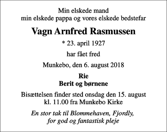 <p>Min elskede mand min elskede pappa og vores elskede bedstefar<br />Vagn Arnfred Rasmussen<br />* 23. april 1927<br />har fået fred<br />Munkebo, den 6. august 2018<br />Rie Berit og børnene<br />Bisættelsen finder sted onsdag den 15. august kl. 11.00 fra Munkebo Kirke<br />En stor tak til Blommehaven, Fjordly, for god og fantastisk pleje</p>