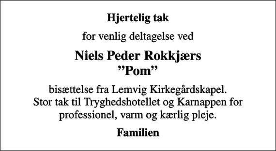 <p>Hjertelig tak<br />for venlig deltagelse ved<br />Niels Peder Rokkjærs Pom<br />bisættelse fra Lemvig Kirkegårdskapel. Stor tak til Tryghedshotellet og Karnappen for professionel, varm og kærlig pleje.<br />Familien</p>
