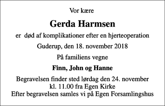 <p>Vor kære<br />Gerda Harmsen<br />er død af komplikationer efter en hjerteoperation<br />Guderup, den 18. november 2018<br />På familiens vegne<br />Finn, John og Hanne<br />Begravelsen finder sted lørdag den 24. november kl. 11.00 fra Egen Kirke Efter begravelsen samles vi på Egen Forsamlingshus</p>