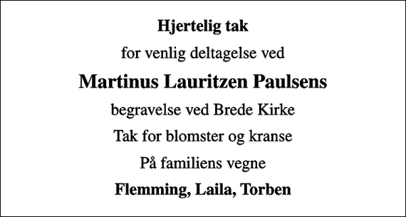 <p>Hjertelig tak<br />for venlig deltagelse ved<br />Martinus Lauritzen Paulsens<br />begravelse ved Brede Kirke<br />Tak for blomster og kranse<br />På familiens vegne<br />Flemming, Laila, Torben</p>