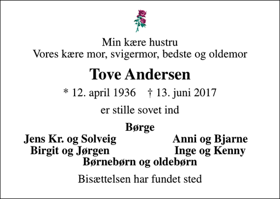 <p>Min kære hustru Vores kære mor, svigermor, bedste og oldemor<br />Tove Andersen<br />* 12. april 1936 ✝ 13. juni 2017<br />er stille sovet ind<br />Børge<br />Jens Kr. og Solveig<br />Anni og Bjarne<br />Birgit og Jørgen<br />Inge og Kenny<br />Bisættelsen har fundet sted</p>