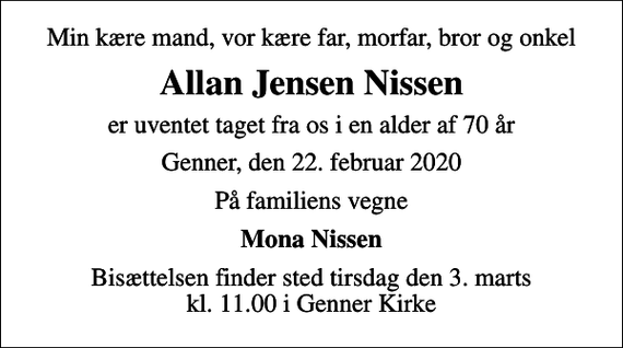 <p>Min kære mand, vor kære far, morfar, bror og onkel<br />Allan Jensen Nissen<br />er uventet taget fra os i en alder af 70 år<br />Genner, den 22. februar 2020<br />På familiens vegne<br />Mona Nissen<br />Bisættelsen finder sted tirsdag den 3. marts kl. 11.00 i Genner Kirke</p>