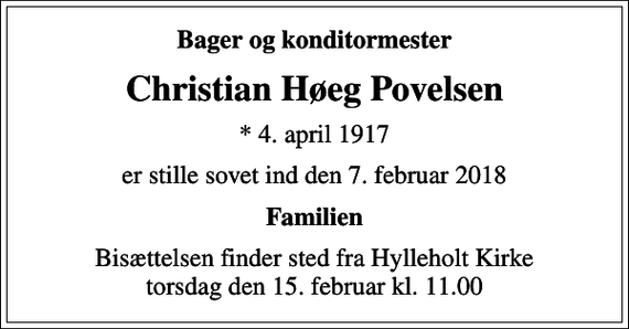 <p>Bager og konditormester<br />Christian Høeg Povelsen<br />* 4. april 1917<br />er stille sovet ind den 7. februar 2018<br />Familien<br />Bisættelsen finder sted fra Hylleholt Kirke torsdag den 15. februar kl. 11.00</p>