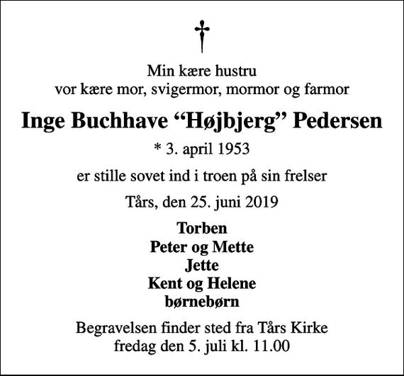 <p>Min kære hustru vor kære mor, svigermor, mormor og farmor<br />Inge Buchhave Højbjerg Pedersen<br />* 3. april 1953<br />er stille sovet ind i troen på sin frelser<br />Tårs, den 25. juni 2019<br />Torben Peter og Mette Jette Kent og Helene børnebørn<br />Begravelsen finder sted fra Tårs Kirke fredag den 5. juli kl. 11.00</p>