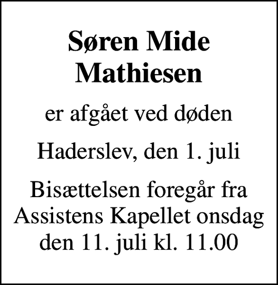 <p>Søren Mide Mathiesen<br />er afgået ved døden<br />Haderslev, den 1. juli<br />Bisættelsen foregår fra Assistens Kapellet onsdag den 11. juli kl. 11.00</p>