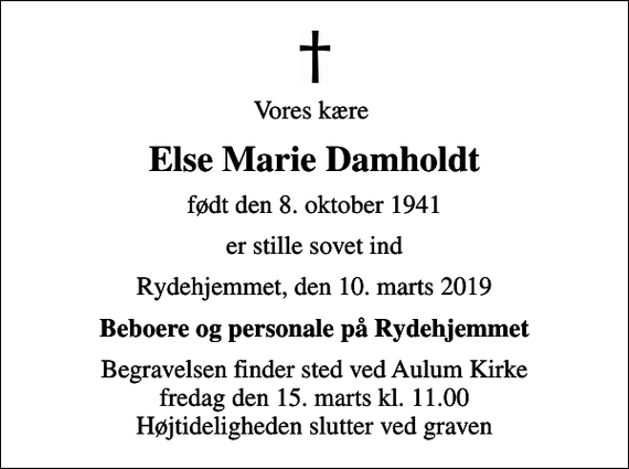 <p>Vores kære<br />Else Marie Damholdt<br />født den 8. oktober 1941<br />er stille sovet ind<br />Rydehjemmet, den 10. marts 2019<br />Beboere og personale på Rydehjemmet<br />Begravelsen finder sted ved Aulum Kirke fredag den 15. marts kl. 11.00 Højtideligheden slutter ved graven</p>