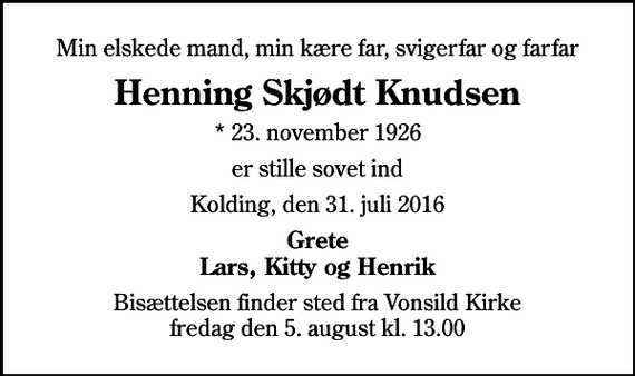 <p>Min elskede mand, min kære far, svigerfar og farfar<br />Henning Skjødt Knudsen<br />* 23. november 1926<br />er stille sovet ind<br />Kolding, den 31. juli 2016<br />Grete Lars, Kitty og Henrik<br />Bisættelsen finder sted fra Vonsild Kirke fredag den 5. august kl. 13.00</p>