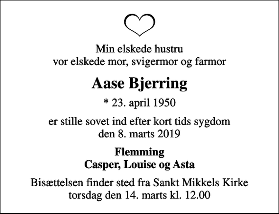 <p>Min elskede hustru vor elskede mor, svigermor og farmor<br />Aase Bjerring<br />* 23. april 1950<br />er stille sovet ind efter kort tids sygdom den 8. marts 2019<br />Flemming Casper, Louise og Asta<br />Bisættelsen finder sted fra Sankt Mikkels Kirke torsdag den 14. marts kl. 12.00</p>