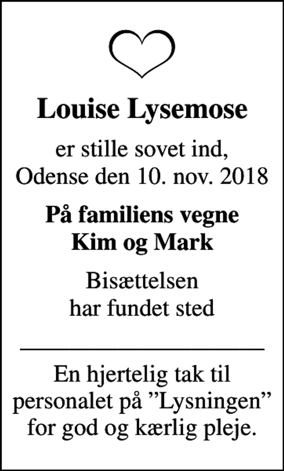 <p>Louise Lysemose<br />er stille sovet ind, Odense den 10. nov. 2018<br />På familiens vegne Kim og Mark<br />Bisættelsen har fundet sted<br />En hjertelig tak til personalet på Lysningen for god og kærlig pleje.</p>