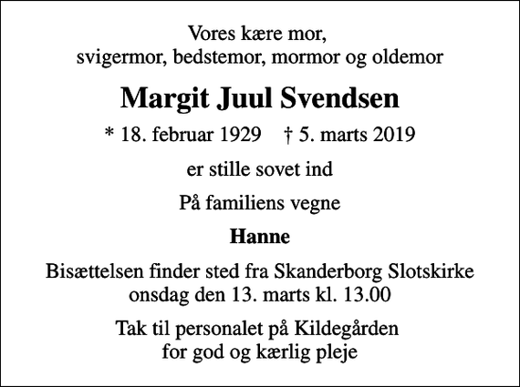 <p>Vores kære mor, svigermor, bedstemor, mormor og oldemor<br />Margit Juul Svendsen<br />* 18. februar 1929 ✝ 5. marts 2019<br />er stille sovet ind<br />På familiens vegne<br />Hanne<br />Bisættelsen finder sted fra Skanderborg Slotskirke onsdag den 13. marts kl. 13.00<br />Tak til personalet på Kildegården for god og kærlig pleje</p>