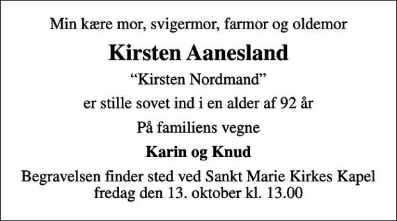 <p>Min kære mor, svigermor, farmor og oldemor<br />Kirsten Aanesland<br />Kirsten Nordmand<br />er stille sovet ind i en alder af 92 år<br />På familiens vegne<br />Karin og Knud<br />Begravelsen finder sted ved Sankt Marie Kirkes Kapel fredag den 13. oktober kl. 13.00</p>