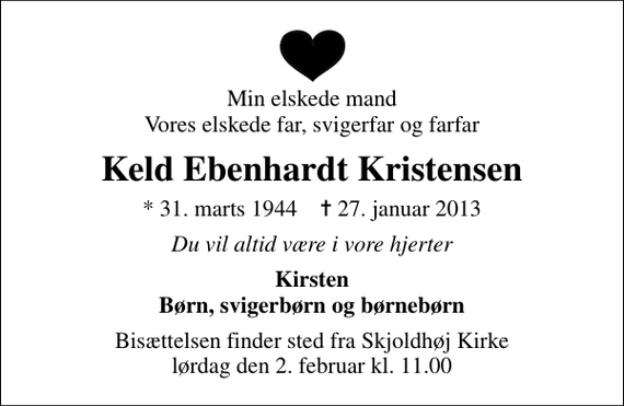 <p>Min elskede mand Vores elskede far, svigerfar og farfar<br />Keld Ebenhardt Kristensen<br />* 31. marts 1944 ✝ 27. januar 2013<br />Du vil altid være i vore hjerter<br />Kirsten Børn, svigerbørn og børnebørn<br />Bisættelsen finder sted fra Skjoldhøj Kirke lørdag den 2. februar kl. 11.00</p>