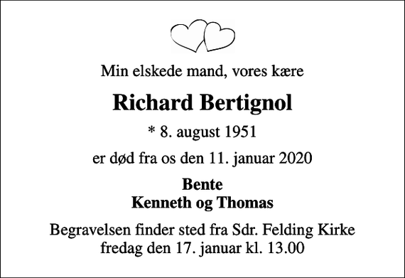 <p>Min elskede mand, vores kære<br />Richard Bertignol<br />* 8. august 1951<br />er død fra os den 11. januar 2020<br />Bente Kenneth og Thomas<br />Begravelsen finder sted fra Sdr. Felding Kirke fredag den 17. januar kl. 13.00</p>