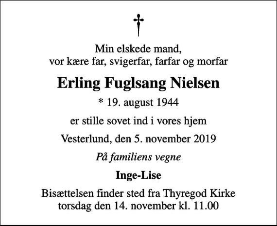 <p>Min elskede mand, vor kære far, svigerfar, farfar og morfar<br />Erling Fuglsang Nielsen<br />* 19. august 1944<br />er stille sovet ind i vores hjem<br />Vesterlund, den 5. november 2019<br />På familiens vegne<br />Inge-Lise<br />Bisættelsen finder sted fra Thyregod Kirke torsdag den 14. november kl. 11.00</p>