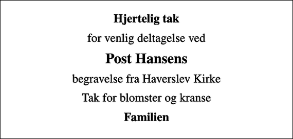 <p>Hjertelig tak<br />for venlig deltagelse ved<br />Post Hansens<br />begravelse fra Haverslev Kirke<br />Tak for blomster og kranse<br />Familien</p>