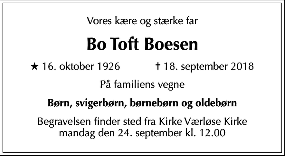 <p>Vores kære og stærke far<br />Bo Toft Boesen<br />* 16. oktober 1926 ✝ 18. september 2018<br />På familiens vegne<br />Børn, svigerbørn, børnebørn og oldebørn<br />Begravelsen finder sted fra Kirke Værløse Kirke mandag den 24. september kl. 12.00</p>