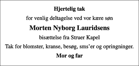 <p>Hjertelig tak<br />for venlig deltagelse ved vor kære søn<br />Morten Nyborg Lauridsens<br />bisættelse fra Struer Kapel<br />Tak for blomster, kranse, besøg, smser og opringninger.<br />Mor og far</p>