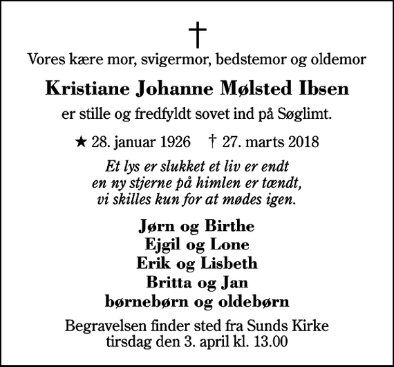 <p>Vores kære mor, svigermor, bedstemor og oldemor<br />Kristiane Johanne Mølsted Ibsen<br />er stille og fredfyldt sovet ind på Søglimt.<br />* 28. januar 1926 ✝ 27. marts 2018<br />Et lys er slukket et liv er endt en ny stjerne på himlen er tændt, vi skilles kun for at mødes igen.<br />Jørn og Birthe Ejgil og Lone Erik og Lisbeth Britta og Jan børnebørn og oldebørn<br />Begravelsen finder sted fra Sunds Kirke tirsdag den 3. april kl. 13.00</p>