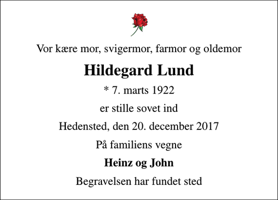 <p>Vor kære mor, svigermor, farmor og oldemor<br />Hildegard Lund<br />* 7. marts 1922<br />er stille sovet ind<br />Hedensted, den 20. december 2017<br />På familiens vegne<br />Heinz og John<br />Begravelsen har fundet sted</p>