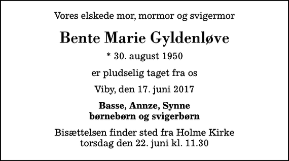 <p>Vores elskede mor, mormor og svigermor<br />Bente Marie Gyldenløve<br />* 30. august 1950<br />er pludselig taget fra os<br />Viby, den 17. juni 2017<br />Basse, Annze, Synne børnebørn og svigerbørn<br />Bisættelsen finder sted fra Holme Kirke torsdag den 22. juni kl. 11.30</p>