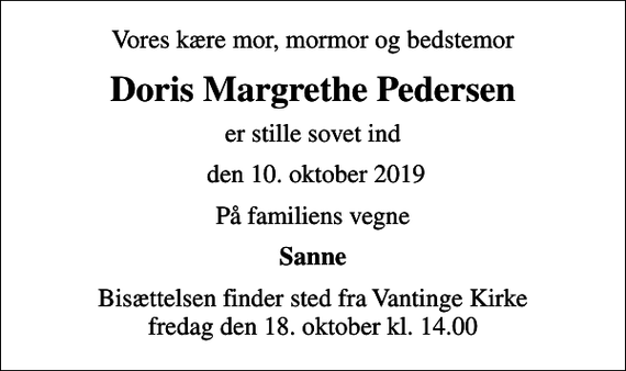 <p>Vores kære mor, mormor og bedstemor<br />Doris Margrethe Pedersen<br />er stille sovet ind<br />den 10. oktober 2019<br />På familiens vegne<br />Sanne<br />Bisættelsen finder sted fra Vantinge Kirke fredag den 18. oktober kl. 14.00</p>