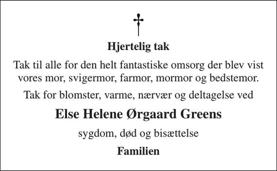 <p>Hjertelig tak<br />Tak til alle for den helt fantastiske omsorg der blev vist vores mor, svigermor, farmor, mormor og bedstemor.<br />Tak for blomster, varme, nærvær og deltagelse ved<br />Else Helene Ørgaard Greens<br />sygdom, død og bisættelse<br />Familien</p>