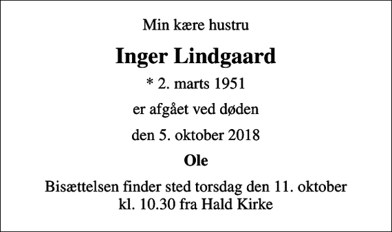 <p>Min kære hustru<br />Inger Lindgaard<br />* 2. marts 1951<br />er afgået ved døden<br />den 5. oktober 2018<br />Ole<br />Bisættelsen finder sted torsdag den 11. oktober kl. 10.30 fra Hald Kirke</p>