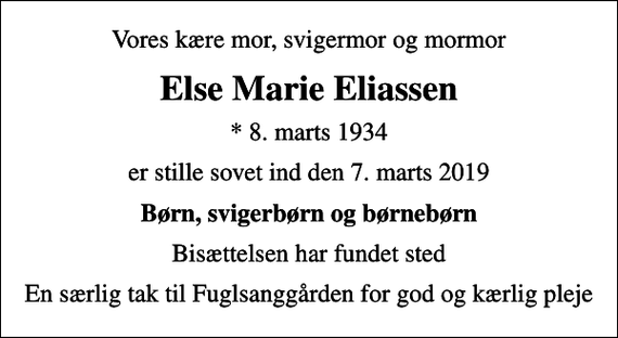 <p>Vores kære mor, svigermor og mormor<br />Else Marie Eliassen<br />* 8. marts 1934<br />er stille sovet ind den 7. marts 2019<br />Børn, svigerbørn og børnebørn<br />Bisættelsen har fundet sted<br />En særlig tak til Fuglsanggården for god og kærlig pleje</p>