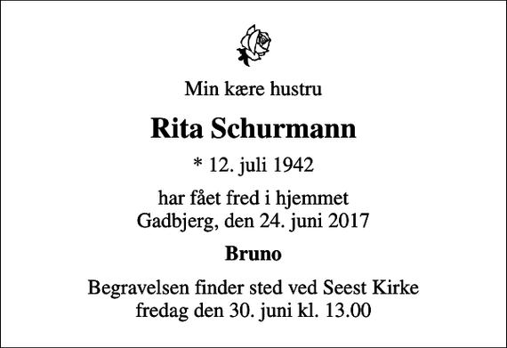 <p>Min kære hustru<br />Rita Schurmann<br />* 12. juli 1942<br />har fået fred i hjemmet Gadbjerg, den 24. juni 2017<br />Bruno<br />Begravelsen finder sted ved Seest Kirke fredag den 30. juni kl. 13.00</p>