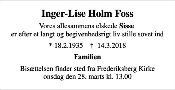 <p>Inger-Lise Holm Foss<br />Vores allesammens elskede <em>Sisse</em> er efter et langt og begivenhedsrigt liv stille sovet ind<br />* 18.2.1935 ✝ 14.3.2018<br />Familien<br />Bisættelsen finder sted fra Frederiksberg Kirke onsdag den 28. marts kl. 13.00</p>