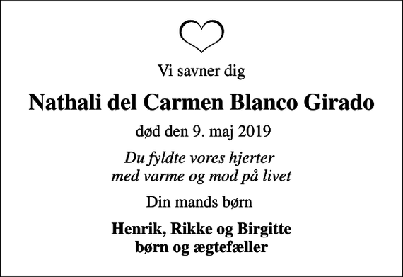 <p>Vi savner dig<br />Nathali del Carmen Blanco Girado<br />død den 9. maj 2019<br />Du fyldte vores hjerter med varme og mod på livet<br />Din mands børn<br />Henrik, Rikke og Birgitte børn og ægtefæller</p>
