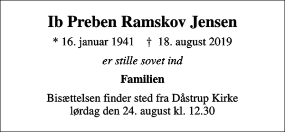 <p>Ib Preben Ramskov Jensen<br />* 16. januar 1941 ✝ 18. august 2019<br />er stille sovet ind<br />Familien<br />Bisættelsen finder sted fra Dåstrup Kirke lørdag den 24. august kl. 12.30</p>