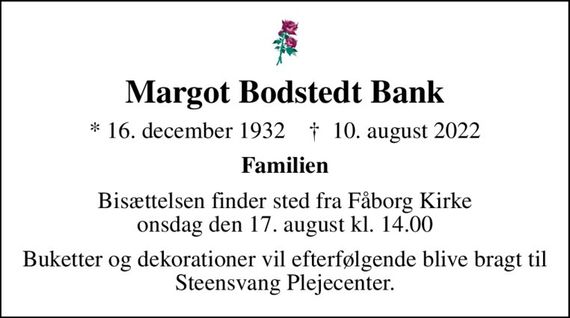 Margot Bodstedt Bank
* 16. december 1932    &#x271d; 10. august 2022
Familien
Bisættelsen finder sted fra Fåborg Kirke  onsdag den 17. august kl. 14.00 
Buketter og dekorationer vil efterfølgende blive bragt til Steensvang Plejecenter.