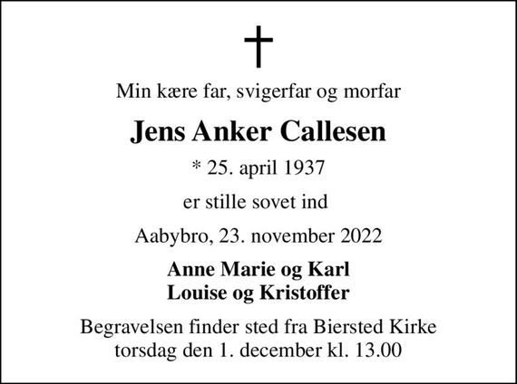 Min kære far, svigerfar og morfar
Jens Anker Callesen
* 25. april 1937
er stille sovet ind 
Aabybro, 23. november 2022
Anne Marie og Karl Louise og Kristoffer
Begravelsen finder sted fra Biersted Kirke  torsdag den 1. december kl. 13.00