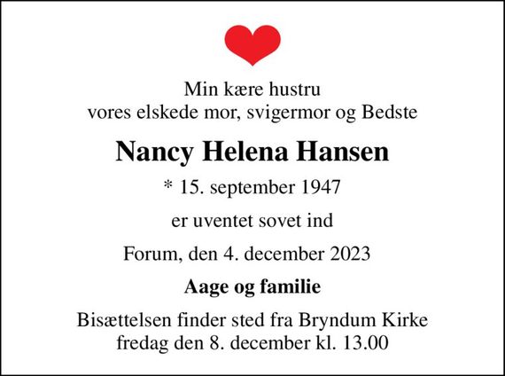 Min kære hustru vores elskede mor, svigermor og Bedste
Nancy Helena Hansen
* 15. september 1947
er uventet sovet ind
Forum, den 4. december 2023  
Aage og familie
Bisættelsen finder sted fra Bryndum Kirke  fredag den 8. december kl. 13.00