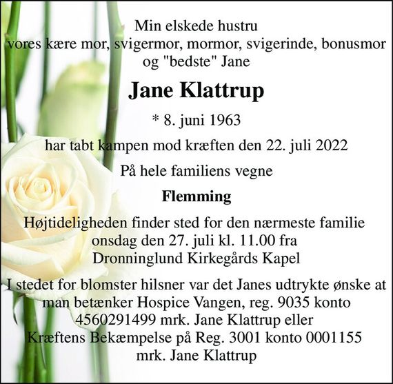 Min elskede hustru vores kære mor, svigermor, mormor, svigerinde, bonusmor og "bedste" Jane 
Jane Klattrup 
*&#x200B; 8. juni 1963 
har tabt kampen mod kræften den 22. juli 2022 
På hele familiens vegne 
Flemming 
Højtideligheden finder sted for den nærmeste familie  onsdag den 27. juli kl. 11.00 fra  Dronninglund Kirkegårds Kapel 
I stedet for blomster hilsner var det Janes udtrykte ønske at man betænker Hospice Vangen, reg. 9035 konto 4560291499 mrk. Jane Klattrup eller  Kræftens Bekæmpelse på Reg. 3001 konto 0001155  mrk. Jane Klattrup
