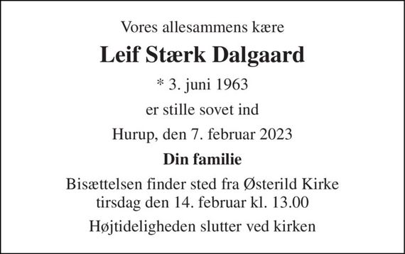 Vores allesammens kære 
Leif Stærk Dalgaard 
* 3. juni 1963 
er stille sovet ind 
Hurup, den 7. februar 2023 
Din familie 
Bisættelsen finder sted fra Østerild Kirke tirsdag den 14. februar kl. 13.00 
Højtideligheden slutter ved kirken