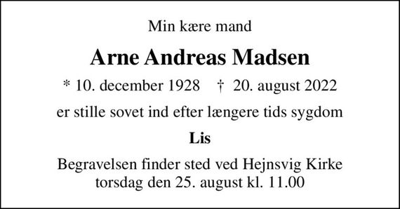 Min kære mand
Arne Andreas Madsen
* 10. december 1928    &#x271d; 20. august 2022
er stille sovet ind efter længere tids sygdom
Lis
Begravelsen finder sted ved Hejnsvig Kirke  torsdag den 25. august kl. 11.00