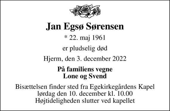 Jan Egsø Sørensen
* 22. maj 1961
er pludselig død
Hjerm, den 3. december 2022
På familiens vegne Lone og Svend
Bisættelsen finder sted fra Egekirkegårdens Kapel  lørdag den 10. december kl. 10.00  Højtideligheden slutter ved kapellet