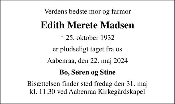Verdens bedste mor og farmor
Edith Merete Madsen
* 25. oktober 1932
er pludseligt taget fra os
Aabenraa, den 22. maj 2024
Bo, Søren og Stine
Bisættelsen finder sted fredag den 31. maj kl. 11.30 ved Aabenraa Kirkegårdskapel