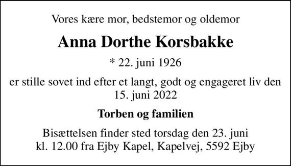 Vores kære mor, bedstemor og oldemor
Anna Dorthe Korsbakke
* 22. juni 1926
er stille sovet ind efter et langt, godt og engageret liv den 15. juni 2022
Torben og familien
Bisættelsen finder sted torsdag den 23. juni kl. 12.00 fra Ejby Kapel, Kapelvej, 5592 Ejby