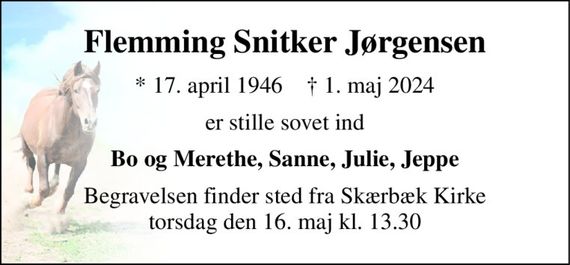 Flemming Snitker Jørgensen 
*&#x200B; 17. april 1946&#x200B;    &#x2020;&#x200B; 1. maj 2024 
er stille sovet ind 
Bo og Merethe, Sanne, Julie, Jeppe 
Begravelsen finder sted fra Skærbæk Kirke torsdag den 16. maj kl. 13.30